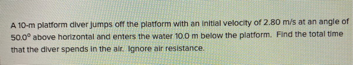 A 10-m platform diver jumps off the platform with an initial velocity of 2.80 m/s at an angle of
50.0° above horizontal and enters the water 10.0 m below the platform. Find the total time
that the diver spends in the alr. Ignore air resistance.
