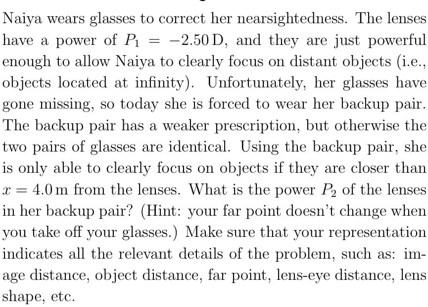 Naiya wears glasses to correct her nearsightedness. The lenses
have a power of Pi
-2.50 D, and they are just powerful
enough to allow Naiya to clearly focus on distant objects (i.e.,
objects located at infinity). Unfortunately, her glasses have
gone missing, so today she is forced to wear her backup pair.
The backup pair has a weaker prescription, but otherwise the
two pairs of glasses are identical. Using the backup pair, she
is only able to clearly focus on objects if they are closer than
= 4.0 m from the lenses. What is the power P2 of the lenses
in her backup pair? (Hint: your far point doesn't change when
you take off your glasses.) Make sure that your representation
indicates all the relevant details of the problem, such as: im-
age distance, object distance, far point, lens-eye distance, lens
shape, etc.
