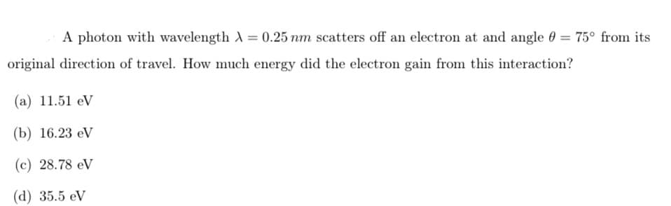 A photon with wavelength A = 0.25 nm scatters off an electron at and angle 0 = 75° from its
original direction of travel. How much energy did the electron gain from this interaction?
(а) 11.51 eV
(b) 16.23 eV
(c) 28.78 eV
(d) 35.5 eV
