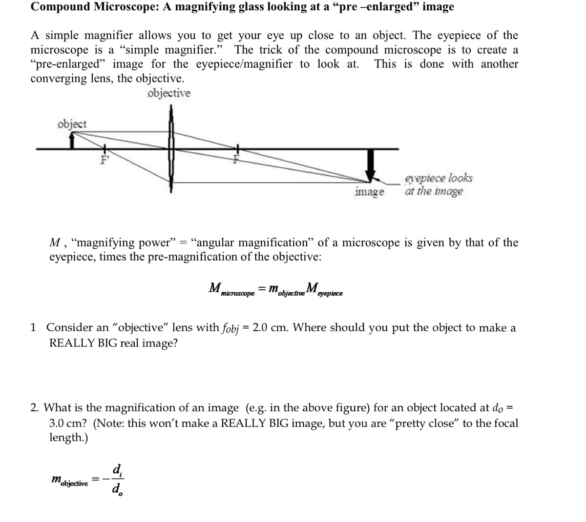 Compound Microscope: A magnifying glass looking at a "pre -enlarged" image
A simple magnifier allows you to get your eye up close to an object. The eyepiece of the
microscope is a “simple magnifier." The trick of the compound microscope is to create a
"pre-enlarged" image for the eyepiece/magnifier to look at.
converging lens, the objective.
This is done with another
objective
object
eyepiece looks
at the image
image
M , “magnifying power" = "angular magnification" of a microscope is given by that of the
eyepiece, times the pre-magnification of the objective:
M.
microscope
= m
Objective M
eyepiece
1 Consider an “objective" lens with fobj = 2.0 cm. Where should you put the object to make a
REALLY BIG real image?
2. What is the magnification of an image (e.g. in the above figure) for an object located at do =
3.0 cm? (Note: this won't make a REALLY BIG image, but you are "pretty close" to the focal
length.)
d.
mobjective
d.
