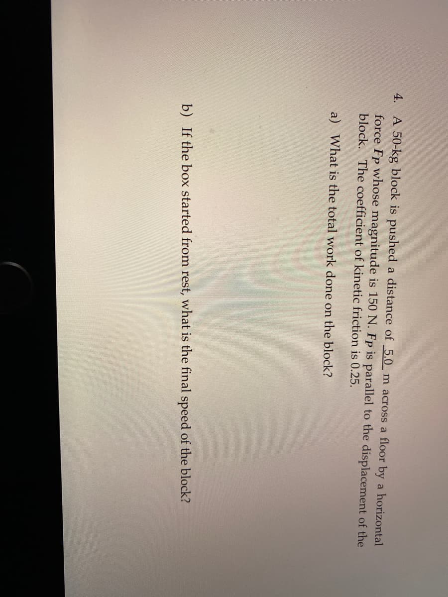 A 50-kg block is pushed a distance of 5.0 m across a floor by a horizontal
force Fp whose magnitude is 150 N. Fp is parallel to the displacement of the
block. The coefficient of kinetic friction is 0.25.
4.
a) What is the total work done on the block?
b) If the box started from rest, what is the final speed of the block?
