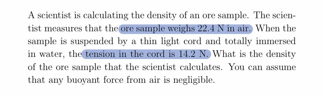 A scientist is calculating the density of an ore sample. The scien-
tist measures that the ore sample weighs 22.4 N in air. When the
sample is suspended by a thin light cord and totally immersed
in water, the tension in the cord is 14.2 N. What is the density
of the ore sample that the scientist calculates. You can assume
that any buoyant force from air is negligible.
