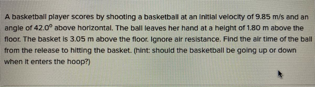 A basketball player scores by shooting a basketball at an Initlal velocity of 9.85 m/s and an
angle of 42.0° above horlzontal. The ball leaves her hand at a helght of 1.80 m above the
floor, The basket Is 3.05m above the floor. Ignore alr resistance. Find the air time of the ball
from the release to hitting the basket. (hint: should the basketball be golng up or down
when it enters the hoop?)
