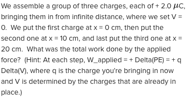 We assemble a group of three charges, each of + 2.0 µC,
bringing them in from infinite distance, where we set V =
0. We put the first charge at x = 0 cm, then put the
second one at x = 10 cm, and last put the third one at x =
20 cm. What was the total work done by the applied
force? (Hint: At each step, W_applied = + Delta(PE) = + q
Delta(V), where q is the charge you're bringing in now
and V is determined by the charges that are already in
place.)
