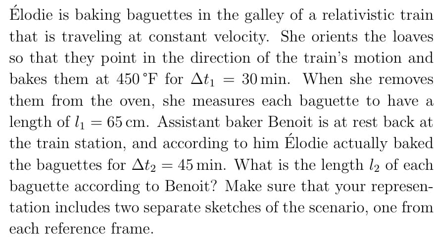 Élodie is baking baguettes in the galley of a relativistic train
that is traveling at constant velocity. She orients the loaves
so that they point in the direction of the train's motion and
bakes them at 450 °F for Ati
30 min. When she removes
them from the oven, she measures each baguette to have a
length of l = 65 cm. Assistant baker Benoit is at rest back at
the train station, and according to him Élodie actually baked
the baguettes for At2 = 45 min. What is the length l2 of each
baguette according to Benoit? Make sure that your represen-
tation includes two separate sketches of the scenario, one from
each reference frame.
