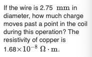 If the wire is 2.75 mm in
diameter, how much charge
moves past a point in the coil
during this operation? The
resistivity of copper is
1.68x10-8 N. m.
