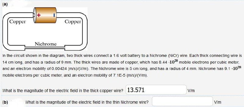 (a)
Copper
Copper
Nichrome
In the circuit shown in the diagram, two thick wires connect a 1.6 volt battery to a Nichrome (NiCr) wire. Each thick connecting wire is
14 cm long, and has a radius of 9 mm. The thick wires are made of copper, which has 8.44 -1028 mobile electrons per cubic meter,
and an electron mobility of 0.00424 (m/s)/(V/m). The Nichrome wire is 5 cm long, and has a radius of 4 mm. Nichrome has 9.1 -1028
mobile electrons per cubic meter, and an electron mobility of 7.1E-5 (m/s)/(V/m).
What is the magnitude of the electric field in the thick copper wire? 13.571
(b)
What is the magnitude of the electric field in the thin Nichrome wire?
V/m
V/m