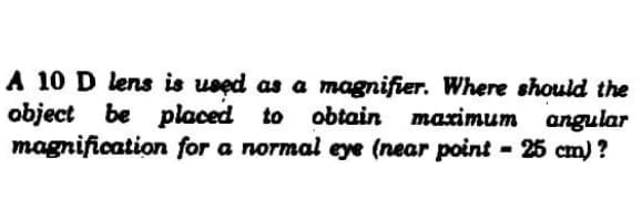 A 10 D lens is used as a magnifier. Where should the
object be placed to
magnification for a normal eye (near point - 25 cm) ?
maximum angular
