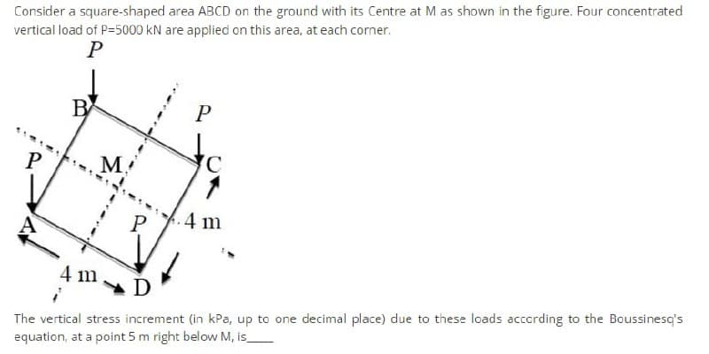 Consider a square-shaped area ABCD on the ground with its Centre at M as shown in the figure. Four concentrated
vertical load of P=5000 kN are applied on this area, at each corner.
P
B
P
to
P
M.
P
4 m
4 m
The vertical stress increment (in kPa, up to one decimal place) due to these loads according to the Boussinesq's
equation, at a point 5 m right below M, is_
