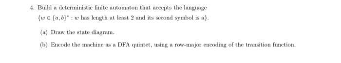 4. Build a deterministic finite automaton that accepts the language
{w € {a, b}* : w has length at least 2 and its second symbol is a}.
(a) Draw the state diagram.
(b) Encode the machine as a DFA quintet, using a row-major encoding of the transition function.
