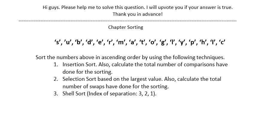 Hi guys. Please help me to solve this question. I will upvote you if your answer is true.
Thank you in advance!
Chapter Sorting
's','u', 'b', 'd', 'e', 'r', 'm', 'a’, 't', 'o', 'g', 'l', 'y', 'p', 'h’, 'l', 'c'
Sort the numbers above in ascending order by using the following techniques.
1. Insertion Sort. Also, calculate the total number of comparisons have
done for the sorting.
2. Selection Sort based on the largest value. Also, calculate the total
number of swaps have done for the sorting.
3. Shell Sort (Index of separation: 3, 2, 1).
