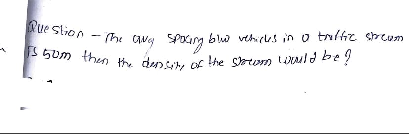 Question - The aNg Spacing blu vehicks in a traffic stream.
is 50m then the density of the storem would be?