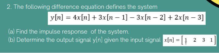 2. The following difference equation defines the system
y[n] = 4x[n] + 3x[n 1] - 3x[n - 2] + 2x[n-3]
(a) Find the impulse response of the system.
(b) Determine the output signal y[n] given the input signal x[n] = [1 2 3 1]