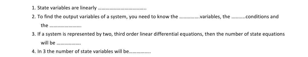 1. State variables are linearly
2. To find the output variables of a system, you need to know the . .variables, the .conditions and
the ...
3. If a system is represented by two, third order linear differential equations, then the number of state equations
will be ..... ......
4. In 3 the number of state variables will be..
