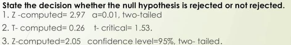 State the decision whether the null hypothesis is rejected or not rejected.
1. Z -computed3 2.97 a=0.01, two-tailed
2. T- computed%3D 0.26 t- critical= 1.53.
3. Z-computed%3D2.05 confidence level=95%, two- tailed.
