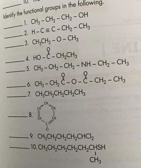 Identify the functional groups in the tollowing.
1. CH3 - CH, - CH2 - OH
2. H-C= C-CH2- CH3
3. CH,CH2 - O- CHz
4. НО -С-СН,СНз
5. CH3 - CH2 - CH2 - NH - CH2 - CH3
6. CH3 - CH, Č - 0 - Č - CH2 – CH3
7. CH,CH,CH,CH,CH3
C-O.
- CH2 - CH3
|
CH
CH
CH
8.
CH
CH
9. CH,CH,CH,CH,CHC2
10. CH,CH,CH,CH,CH,CHSH
CH3
