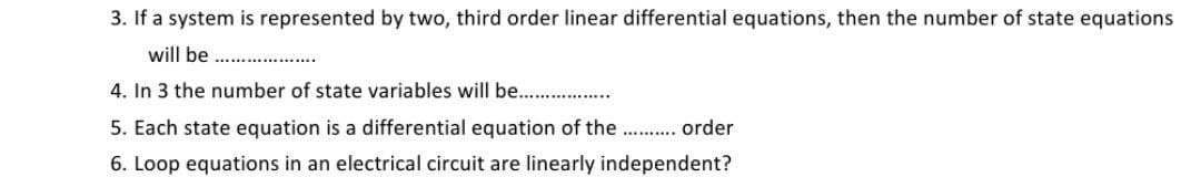 3. If a system is represented by two, third order linear differential equations, then the number of state equations
will be
4. In 3 the number of state variables will be. .
5. Each state equation is a differential equation of the. . order
6. Loop equations in an electrical circuit are linearly independent?
