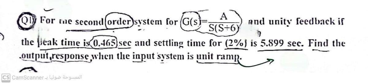 A
S(S÷6)
Q For the second (order)system for (G(s)-
and unity feedback if
the peak time is 0.465) sec and settling time for (2%) is 5.899 sec. Find the
output response when the input system is unit ramp.
الممسوحة ضوئيا بـ Cs CamScanner