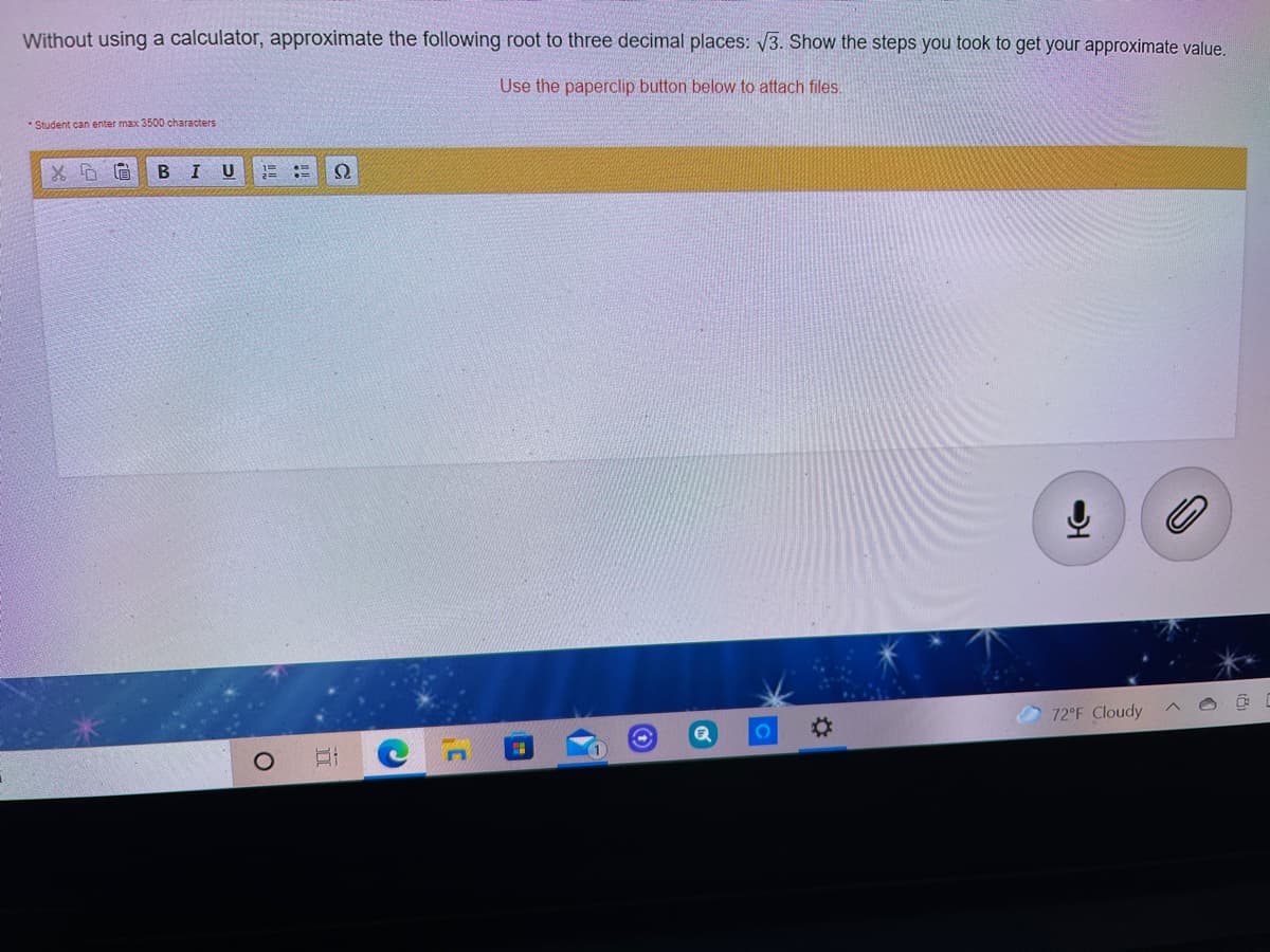 Without using a calculator, approximate the following root to three decimal places: 3. Show the steps you took to get your approximate value.
Use the paperclip button below to attach files.
* Student can enter max 3500 characters
В I
U
2=
72°F Cloudy
