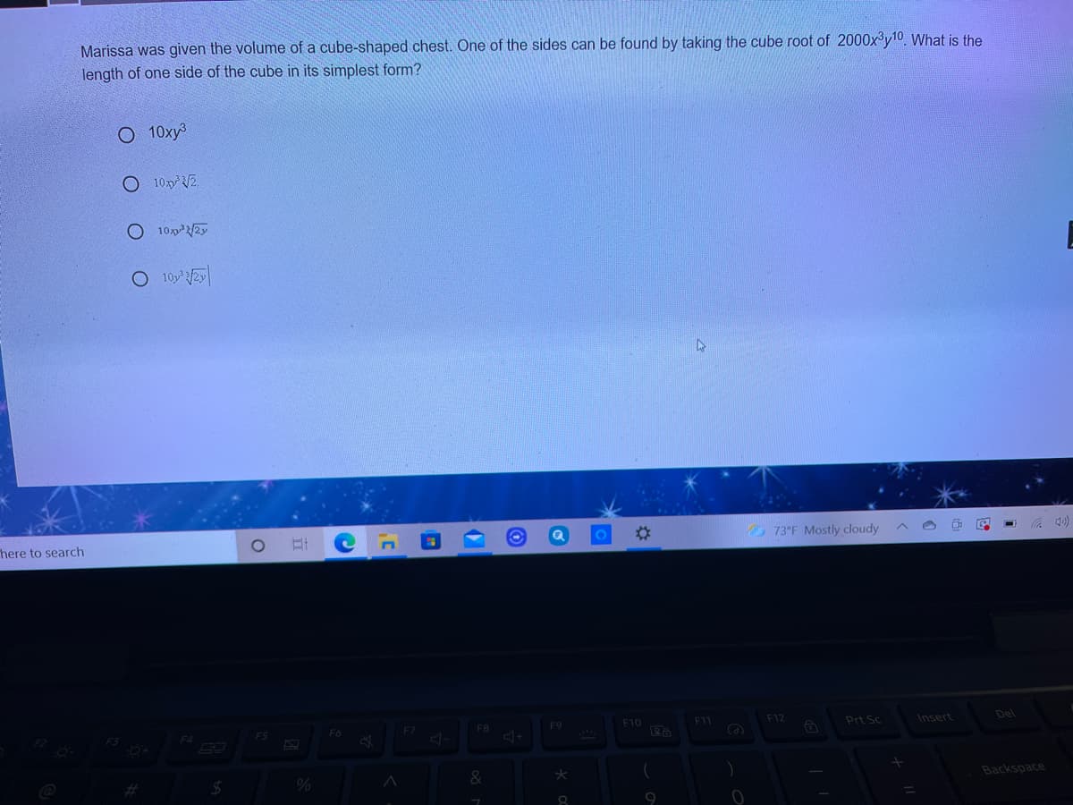 Marissa was given the volume of a cube-shaped chest. One of the sides can be found by taking the cube root of 2000x°y10. What is the
length of one side of the cube in its simplest form?
O 10xy³
O 102.
O 1022/2y
here to search
73°F Mostly cloudy
F6
F7
F8
F9
F10
F11
F12
Prt Sc
Insert
Del
F4
F5
%23
%24
Backspace
