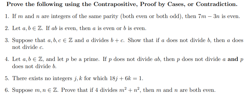 Prove the following using the Contrapositive, Proof by Cases, or Contradiction.
1. If m and n are integers of the same parity (both even or both odd), then 7m - 3n is even.
2. Let a, b € Z. If ab is even, then a is even or b is even.
3. Suppose that a, b, c € Z and a divides b + c. Show that if a does not divide b, then a does
not divide c.
4. Let a, b € Z, and let p be a prime. If p does not divide ab, then p does not divide a and p
does not divide b.
5. There exists no integers j, k for which 18j + 6k = 1.
6. Suppose m, n E Z. Prove that if 4 divides m² + n², then m and n are both even.