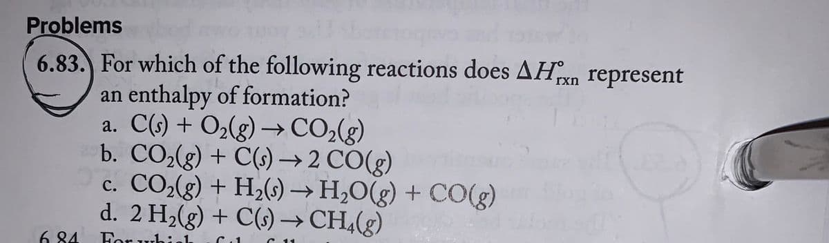 Problems
6.83. For which of the following reactions does AHxn represent
an enthalpy of formation?
a. C(s) + O₂(g) → CO₂(g)
6.84
b. CO₂(g) + C(s) → 2 CO(g)
c. CO₂(g) + H₂(s) → H₂O(g) + CO(g)
d. 2 H₂(g) + C(s) → CH₂(g)
For which
11
UN