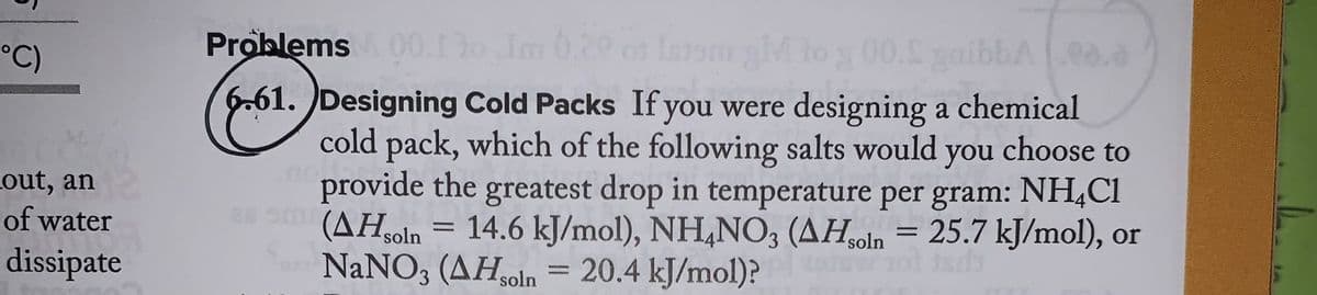 °C)
out, an
of water
dissipate
Problems & 00.13o Im 0.20 or latsm
IntsmgM to 3 00. gaibbA00.0
.00%
6.61. Designing Cold Packs If you were designing a chemical
cold pack, which of the following salts would you choose to
provide the greatest drop in temperature per gram: NH4Cl
em (AHsoln = 14.6 kJ/mol), NH4NO3 (AHsoln = 25.7 kJ/mol), or
NaNO3 (AHsoln = 20.4 kJ/mol)?