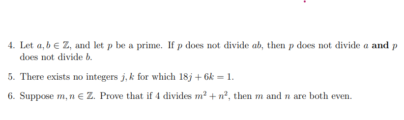 4. Let a, b € Z, and let p be a prime. If p does not divide ab, then p does not divide a and p
does not divide b.
5. There exists no integers j, k for which 18j + 6k = 1.
6. Suppose m, n € Z. Prove that if 4 divides m² + n², then m and n are both even.