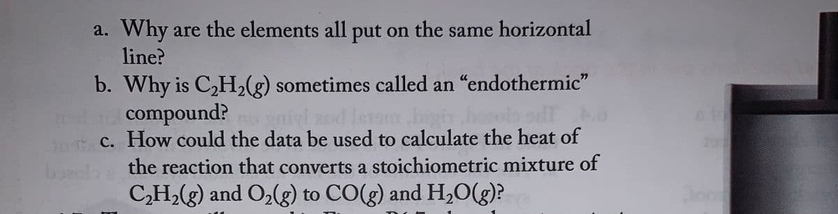 a. Why are the elements all put on the same horizontal
line?
b. Why is C₂H₂(g) sometimes called an "endothermic"
compound?
niyl zod Istara.bigin
anc. How could the data be used to calculate the heat of
bo
the reaction that converts a stoichiometric mixture of
C₂H₂(g) and O₂(g) to CO(g) and H₂O(g)?
atd
Jond