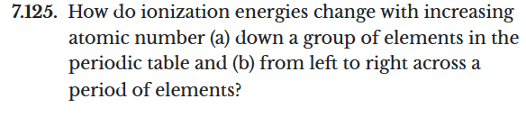 7.125. How do ionization energies change with increasing
atomic number (a) down a group of elements in the
periodic table and (b) from left to right across a
period of elements?