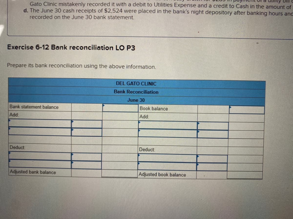 Gato Clinic mistakenly recorded it with a debit to Utilities Expense and a credit to Cash in the amount of
d. The June 30 cash receipts of $2,524 were placed in the bank's night depository after banking hours and
recorded on the June 30 bank statement.
Exercise 6-12 Bank reconciliation LO P3
Prepare its bank reconciliation using the above information.
DEL GATO CLINIC
Bank Reconciliation
June 30
Bank statement balance
Book balance
Add:
Add:
Deduct:
Deduct:
Adjusted bank balance
Adjusted book balance
