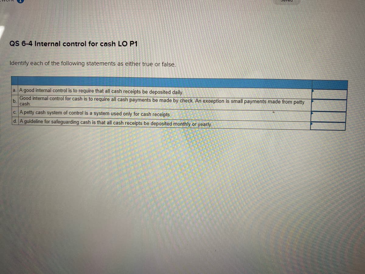 QS 6-4 Internal control for cash LO P1
Identify each of the following statements as either true or false.
a. A good internal control is to require that all cash receipts be deposited daily.
Good internal control for cash is to require all cash payments be made by check. An exception is small payments made from petty
b
cash.
c. A petty cash system of control is a system used only for cash receipts.
d. A guideline for safeguarding cash is that all cash receipts be deposited monthly or yearly.
