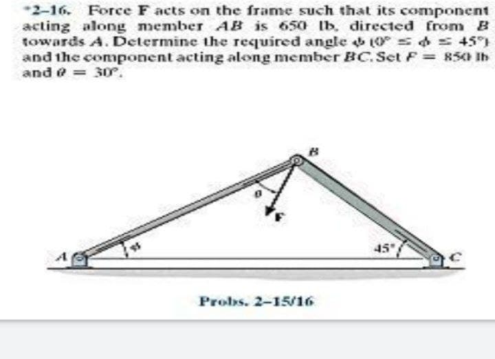 2-16. Force F acts on the frame such that its component
acting along member AB is 650 lb. directed from B
towards A. Determine the required angle 10 s = 45)
and the component acting along member BC. Set F = 850 Ih
and = 30.
45
Probs. 2-15/16
