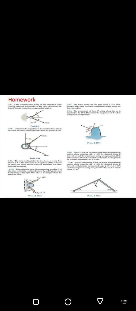 Homework
2 E the etant foce ang on the mpport ie te he
00 dieeted bortntally se the ght. determne the
cenpe A and the eomespondg angle e
3-EA The sce acting on the gear h F
Resolve the foe inte twe e ponents actng ag the
limes amd
2-14 The compene of fonceacting akong kne
uired to be o Detemmine the magnitude ofand
mponent ang e
P
2- Dutermine the magitade t the retant foroe and ita
d n caed cotendewie ien the pitiA A
25. Force Facte e the trame h that componet
sting along meher A O directed from
ards A. and the conpnent acting alng eer NC
soe direeted f ards C.Detemine the magnitude
Fand s directo Set ur
-6 Force F acts on the frame ach that s compnent
Pe 2-a
The plate jeeted tnthe twen frees at Andan
she. I . determine the mngnitte ef the euh ant
ef these ree fo and dieon mered tockwine acting along memher AR th diected tnm
fro the iental
towarde A Determine the required angle r 4S
and the cpnent ating ang r BCSet a
a Mr
2-12 Deteine the ancle conecting member A to
the ptate so shut he esuttant frce of r, and Fs erected
honomtalhy in the right. Alen, what in the magnitede of the
an ece
nde
FAN
Pud. 2- a
o o
:::::
