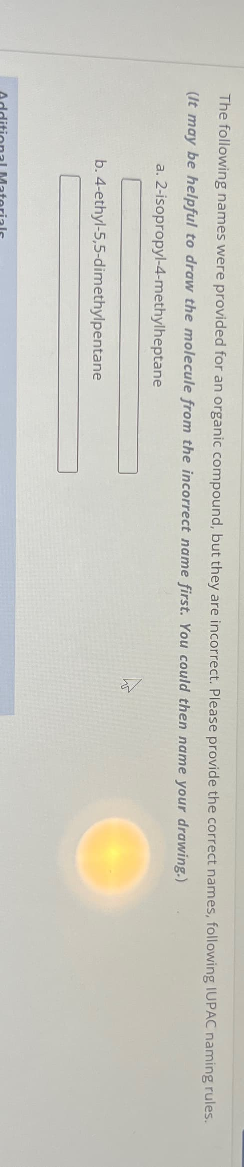 The following names were provided for an organic compound, but they are incorrect. Please provide the correct names, following IUPAC naming rules.
(It may be helpful to draw the molecule from the incorrect name first. You could then name your drawing.)
a.
2-isopropyl-4-methylheptane
b. 4-ethyl-5,5-dimethylpentane