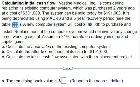 Calculating initial cash flow Vastine Medical, Inc., is considering
replacing its existing computer system, which was purchased 2 years ago
at a cost of $331,000. The system can be sold today for $191,000. It is
being depreciated using MACRS and a 5-year recovery period (see the
table). A new computer system will cost $498,000 to purchase and
install. Replacement of the computer system would not involve any change
in net working capital. Assume a 21% tax rate on ordinary income and
capital gains.
a. Calculate the book value of the existing computer system.
b. Calculate the after-tax proceeds of its sale for $191,000.
c. Calculate the initial cash flow associated with the replacement project.
a. The remaining book value is $
(Round to the nearest dollar.)
