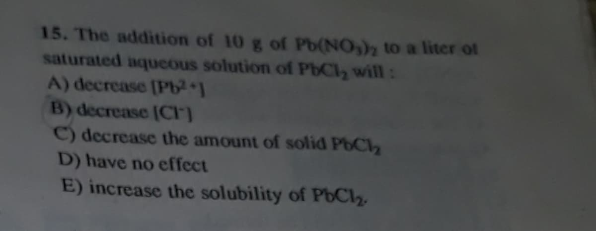 15. The addition of 10 g of Pb(NO,)2 to a liter ot
saturated aqucous solution of PbCly will:
A) decrease (Pb21
B) decrease (CF)
C) decrease the amount of solid PbCl2
D) have no effect
E) increase the solubility of PbCl2
