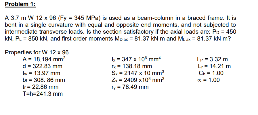 Problem 1:
A 3.7 m W 12 x 96 (Fy = 345 MPa) is used as a beam-column in a braced frame. It is
bent in a single curvature with equal and opposite end moments, and not subjected to
intermediate transverse loads. Is the section satisfactory if the axial loads are: P = 450
KN, PL = 850 kN, and first order moments MD ax = 81.37 kN m and ML ax = 81.37 kN m?
Properties for W 12 x 96
A = 18,194 mm²
d = 322.83 mm
tw = 13.97 mm
bf = 308. 86 mm
tf = 22.86 mm
T=h=241.3 mm
Ix = 347 x 106 mm4
rx = 138.18 mm
Sx = 2147 x 10 mm³
Zx 2409 x10³ mm³
ry = 78.49 mm
Lp = 3.32 m
Lr = 14.21 m
Cb = 1.00
x = 1.00