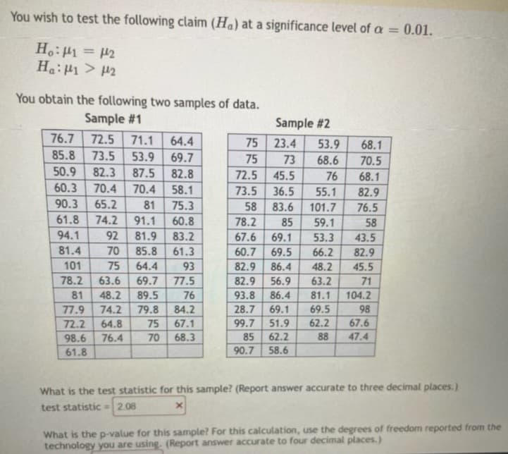 You wish to test the following claim (Ha) at a significance level of a = 0.01.
Ho: 1 = 2
Ha: 1 > 2
You obtain the following two samples of data.
Sample #1
76.7
85.8 73.5 53.9
72.5 71.1 64.4
69.7
50.9 82.3 87.5 82.8
60.3 70.4 70.4 58.1
90.3 65.2 81 75.3
61.8 74.2 91.1 60.8
94.1
92 81.9 83.2
81.4
85.8 61.3
70
75 64.4
101
93
78.2
63.6 69.7 77.5
81 48.2 89.5 76
77.9 74.2 79.8 84.2
72.2 64.8
75 67.1
98.6 76.4 70 68.3
61.8
Sample #2
23.4
73
72.5
45.5
73.5 36.5
55.1
58 83.6
101.7
78.2
85
59.1
67.6 69.1
53.3
43.5
60.7 69.5
66.2
82.9
82.9 86.4
48.2 45.5
82.9 56.9
63.2
71
93.8 86.4
81.1
104.2
28.7 69.1
69.5
98
99.7 51.9 62.2
67.6
85
62.2
88 47.4
58.6
75
75
90.7
53.9
68.6
76
68.1
70.5
68.1
82.9
76.5
58
What is the test statistic for this sample? (Report answer accurate to three decimal places.)
test statistic - 2.08
X
What is the p-value for this sample? For this calculation, use the degrees of freedom reported from the
technology you are using. (Report answer accurate to four decimal places.)