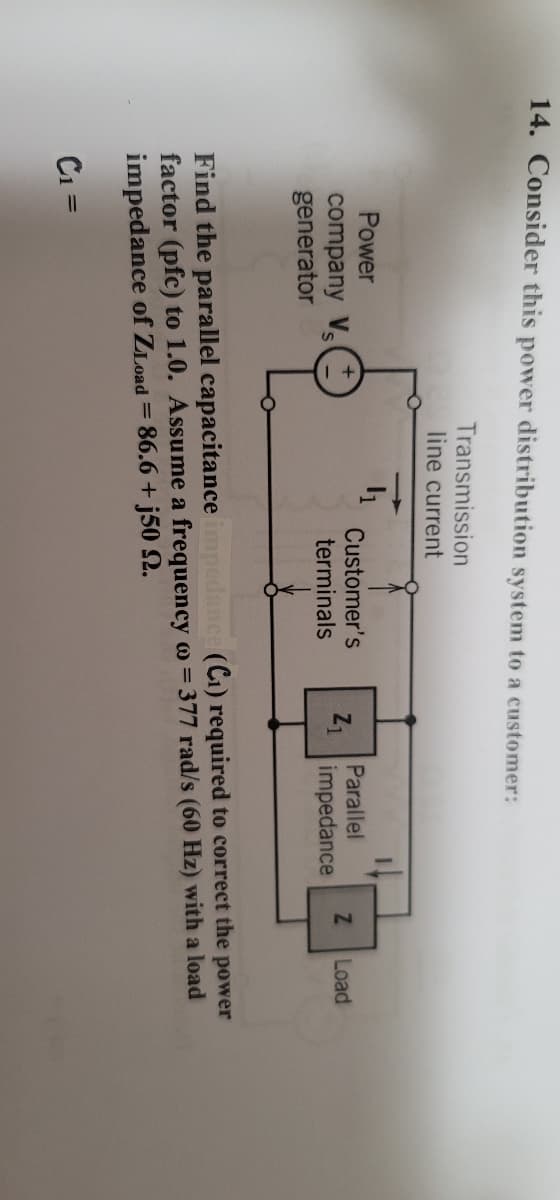 14. Consider this power distribution system to a customer:
Transmission
line current
4₁
Power
company V
generator
Customer's
terminals
Z₁
Parallel
impedance
Z
Load
Find the parallel capacitance impedance (C₁) required to correct the power
factor (pfc) to 1.0. Assume a frequency w = 377 rad/s (60 Hz) with a load
impedance of ZLoad = 86.6+j50 92.
C₁ =