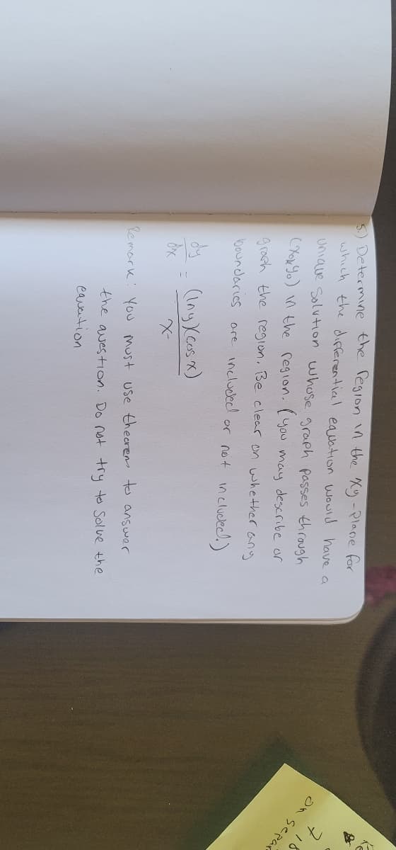 5) Determine the region in the Xy -Plane for
which the differential equation would have a
Unique Solution whose graph passes through
(Xox Yo) in the region. (you may describe or
graph the region. Be clear on whether
boundaries are included or not included.)
any
dy
(Iny Xcos x)
=
dix
X-
Remark: You must use thecrem to answer
the question. Do not try to solve the
cavation
on separ
+