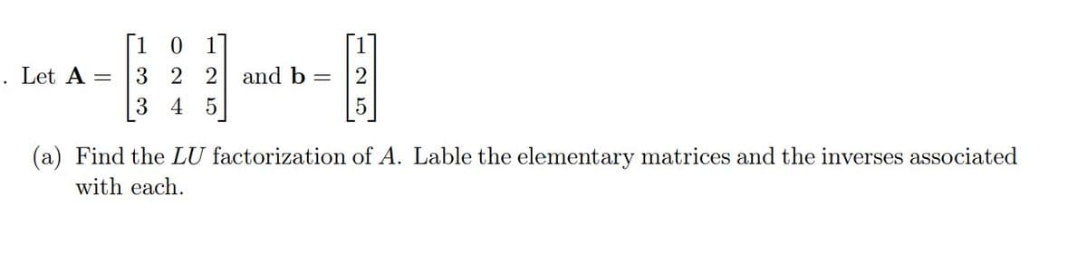 [10 1
. Let A =
3 2 2 and b =
3 4 5
(a) Find the LU factorization of A. Lable the elementary matrices and the inverses associated
with each.
