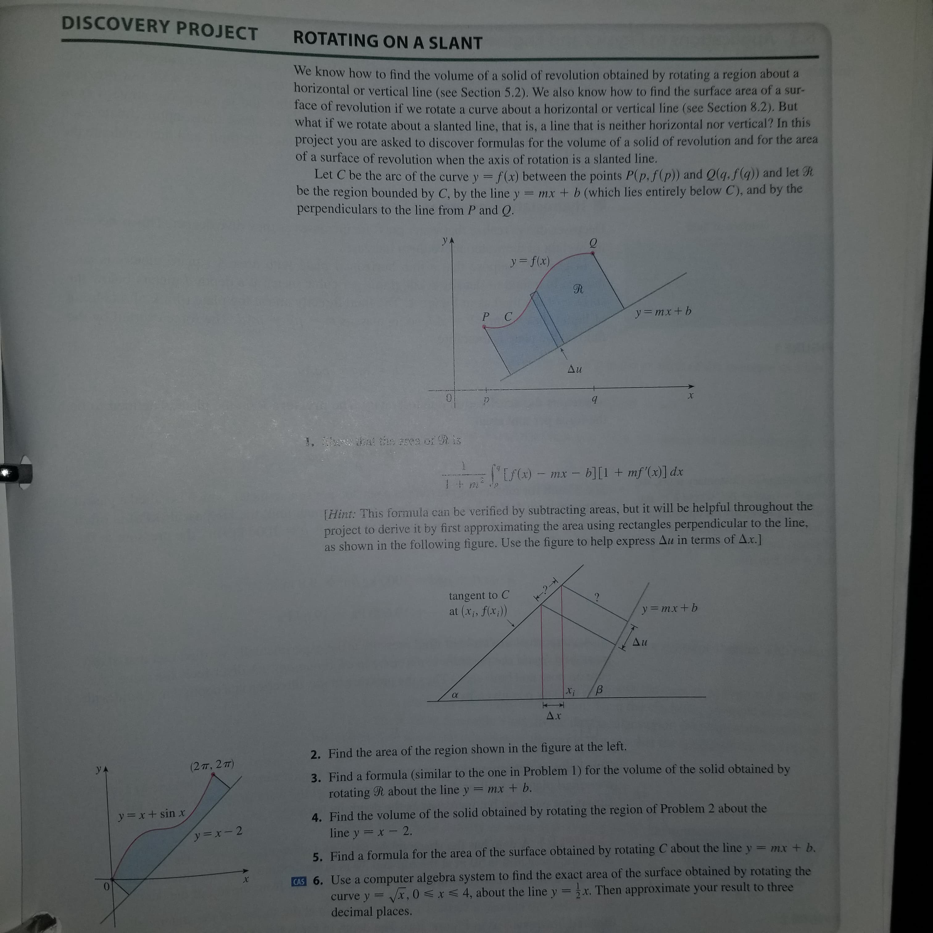 2. Find the area of the region shown in the figure at the left.
yA
(2π. 2m
3. Find a formula (similar to the one in Problem 1) for the volume of the solid obtained by
rotating R about the line y = mx + b.
y=x+ sin x
4. Find the volume of the solid obtained by rotating the region of Problem 2 about the
line y = x - 2.
ソ=x-2
5. Find a formula for the area of the surface obtained by rotating C about the line y = mx + b.
CAS 6. Use a computer algebra system to find the exact area of the surface obtained by rotating the
Vx, 0 <x< 4, about the line y =x. Then approximate your result to three
curve
y
%3D
decimal places.
