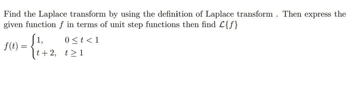 Find the Laplace transform by using the definition of Laplace transform. Then express the
given function f in terms of unit step functions then find L{f}
[1,
f(t)
0<t <1
t+ 2, t>1
