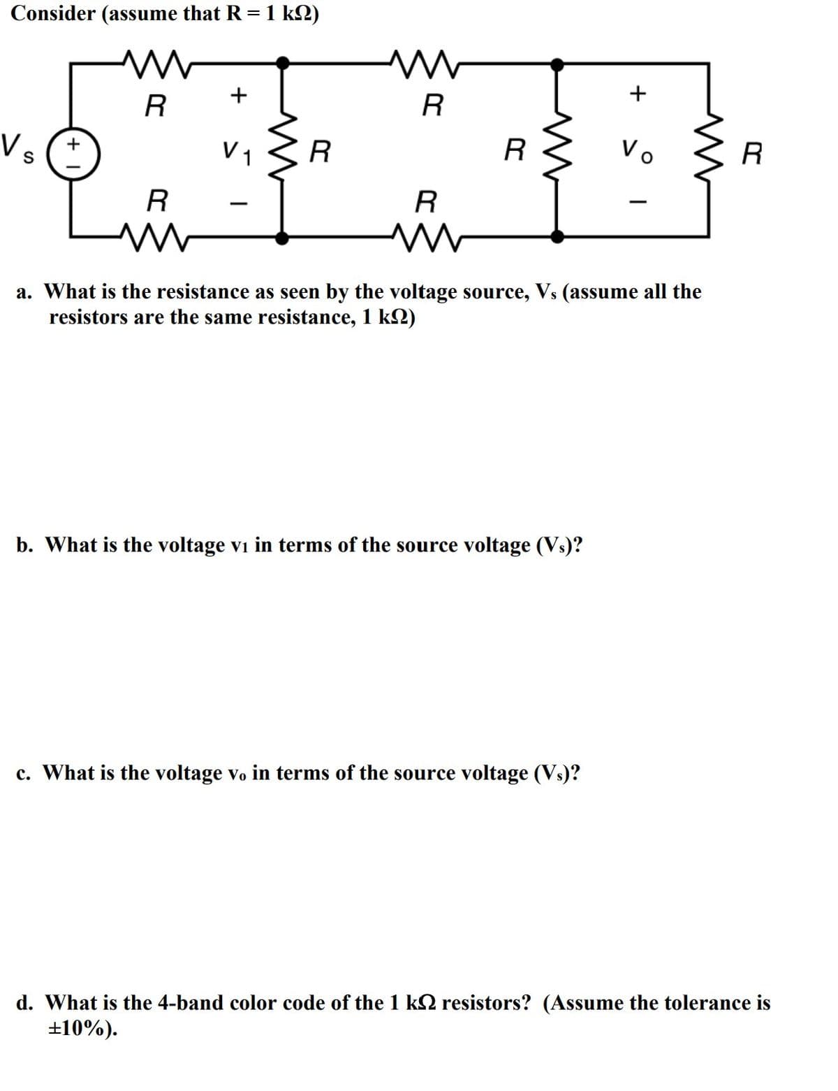 Consider (assume that R = 1 km)
M
Vs
R
R
www
+
V ₁
www
R
W
R
R
www
R
b. What is the voltage vi in terms of the source voltage (Vs)?
+
a. What is the resistance as seen by the voltage source, Vs (assume all the
resistors are the me resistance, 1 k)
c. What is the voltage vo in terms of the source voltage (Vs)?
Vo
R
d. What is the 4-band color code of the 1 k resistors? (Assume the tolerance is
±10%).