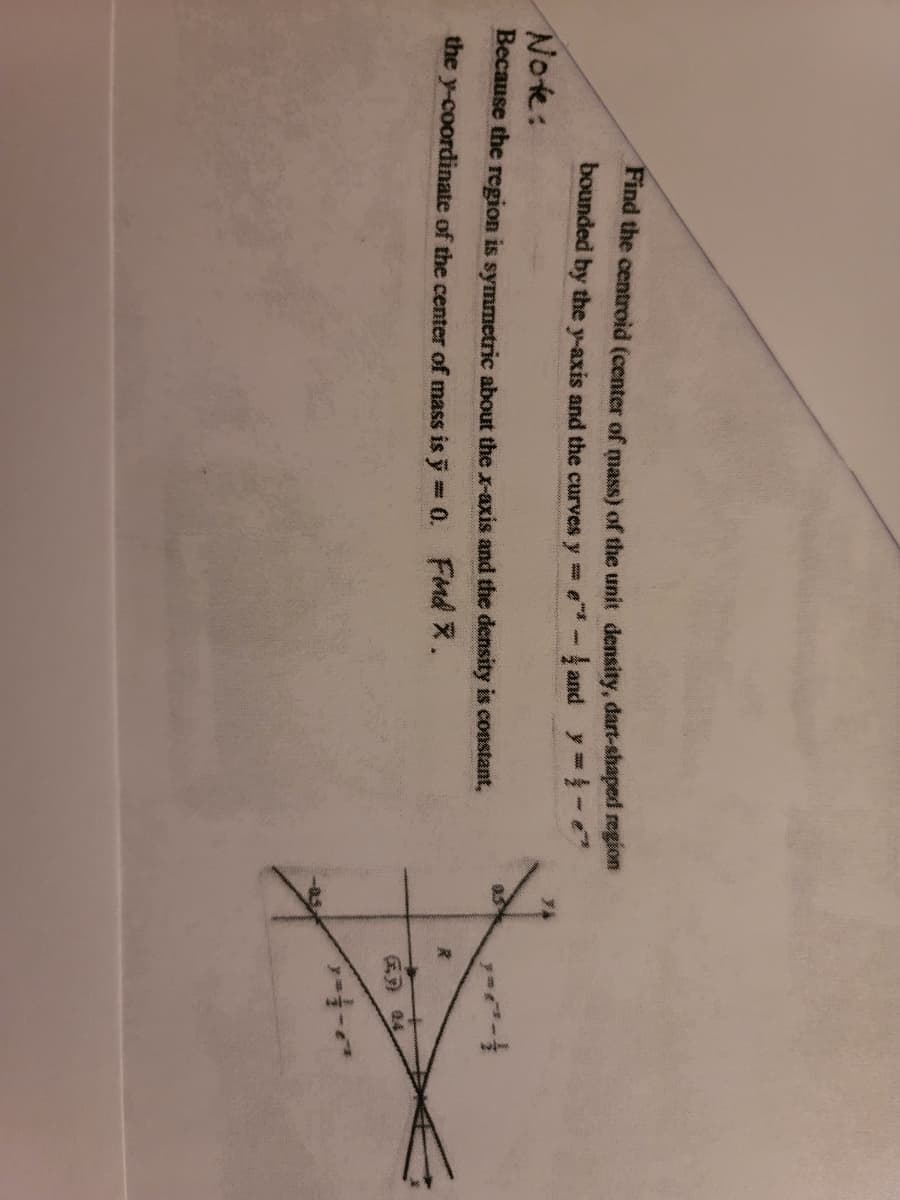 Find the centroid (center of mass) of the unit density, dart-shaped region
bounded by the y-axis and the curves y e - and y
Note:
Because the region is symmetric about the x-axis and the density is constant,
the y-coordinate of the center of mass is y 0. FMd X.
医) a4
