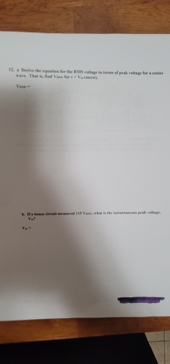 12. a Derive the equation for the RMS voltage in terms of peak voltage for a cosine
wave. That is, find VRMs for v = Va cos(et).
VRM =
b. If a house circuit measured 115 Vases, what is the instantaneous peak voltage,
V.?
Va=