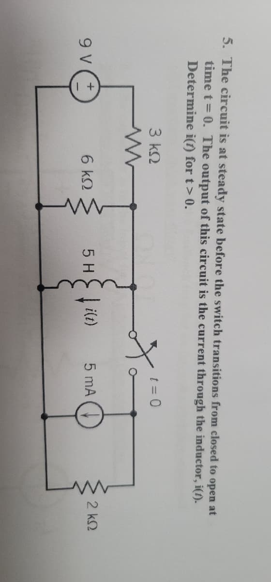 5. The circuit is at steady state before the switch transitions from closed to open at
time t = 0. The output of this circuit is the current through the inductor, i(t).
Determine
i(t) for t> 0.
9 V
3 ΚΩ
ww
6 ΚΩ
t = 0
5。
5 H↓i(t)
5 mA
www
2 ΚΩ