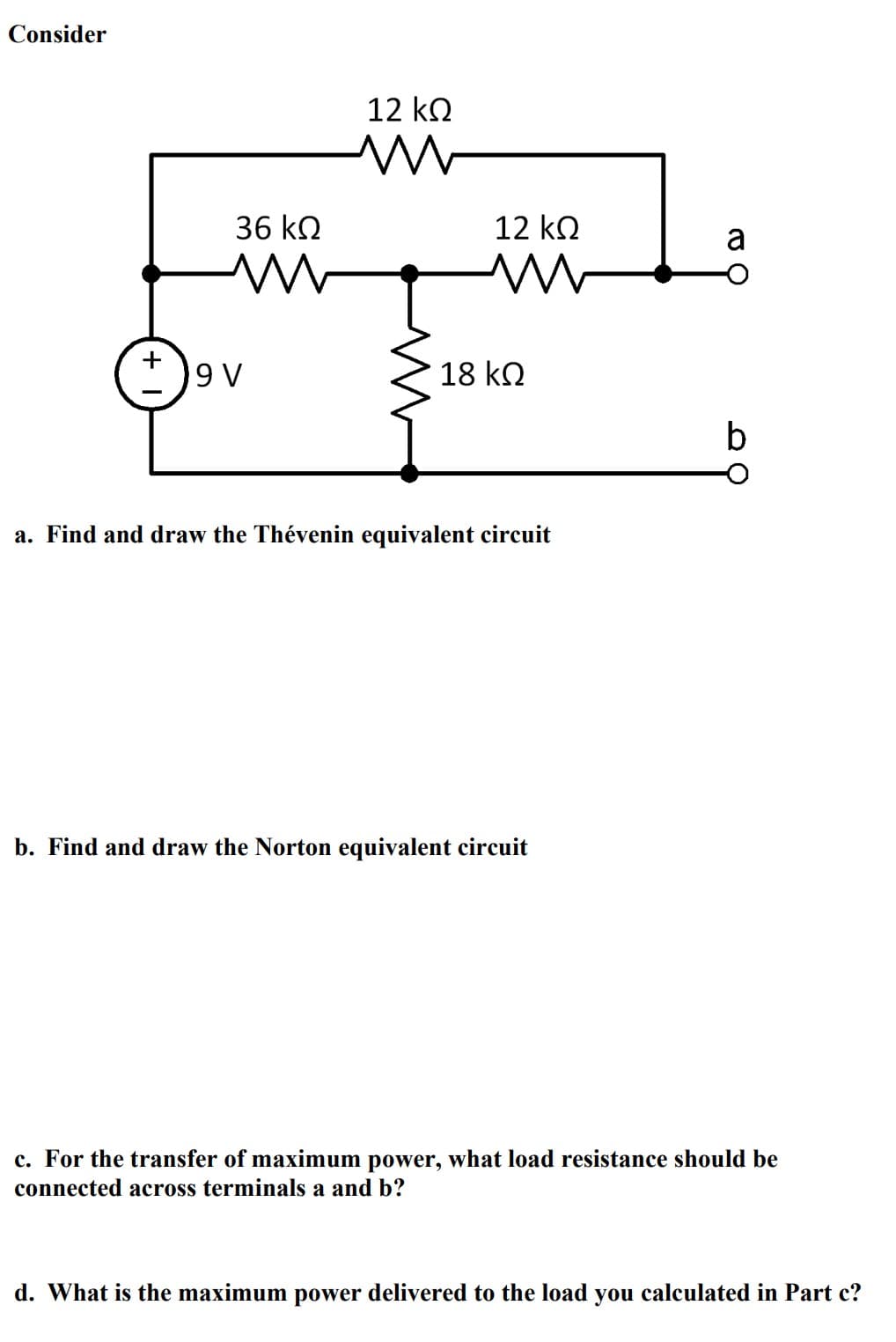 Consider
36 ΚΩ
M
9 V
12 ΚΩ
m
M
12 ΚΩ
m
18 ΚΩ
a. Find and draw the Thévenin equivalent circuit
b. Find and draw the Norton equivalent circuit
a
O
b
c. For the transfer of maximum power, what load resistance should be
connected across terminals a and b?
d. What is the maximum power delivered to the load you calculated in Part c?