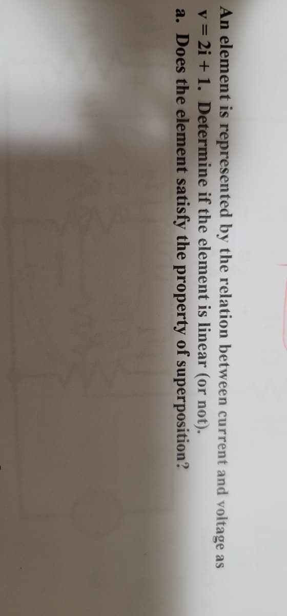 An element is represented by the relation between current and voltage as
v = 2i + 1. Determine if the element is linear (or not).
a. Does the element satisfy the property of superposition?